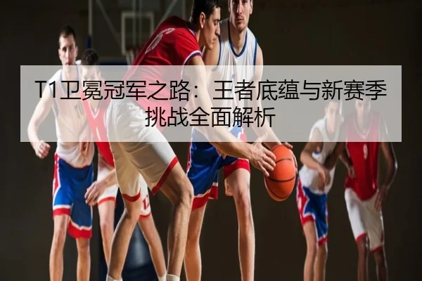 T1卫冕冠军之路：王者底蕴与新赛季挑战全面解析