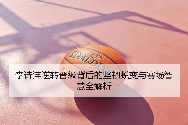 李诗沣逆转晋级背后的坚韧蜕变与赛场智慧全解析