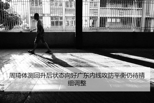 周琦体测回升后状态向好广东内线攻防平衡仍待精细调整