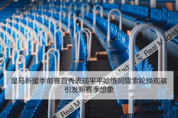 皇马新援季前赛首秀表现平平哈维阿隆索轮换观察引发新赛季想象