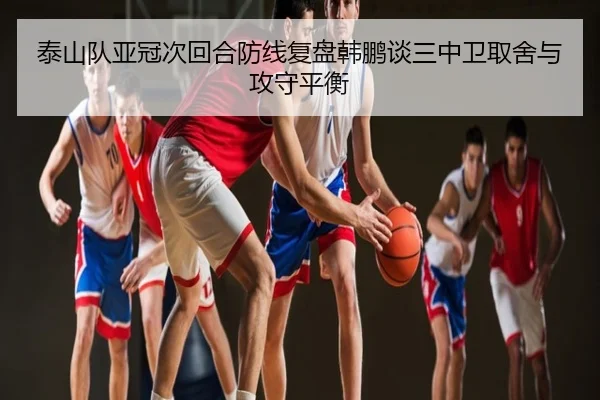 泰山队亚冠次回合防线复盘韩鹏谈三中卫取舍与攻守平衡