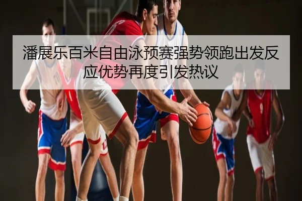 潘展乐百米自由泳预赛强势领跑出发反应优势再度引发热议