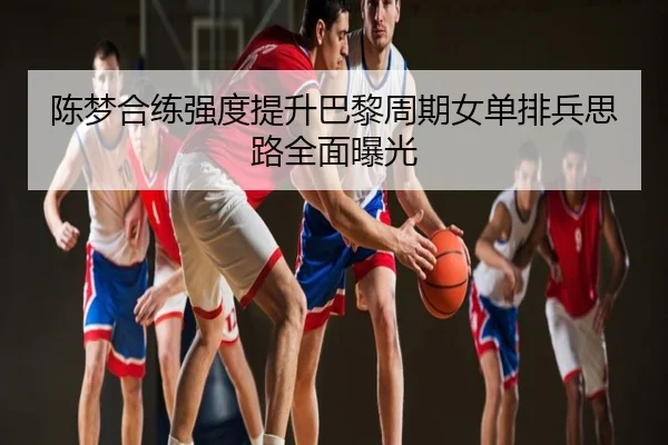 陈梦合练强度提升巴黎周期女单排兵思路全面曝光