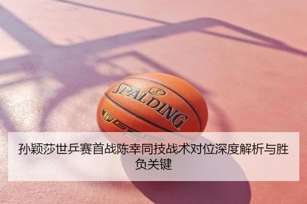 孙颖莎世乒赛首战陈幸同技战术对位深度解析与胜负关键