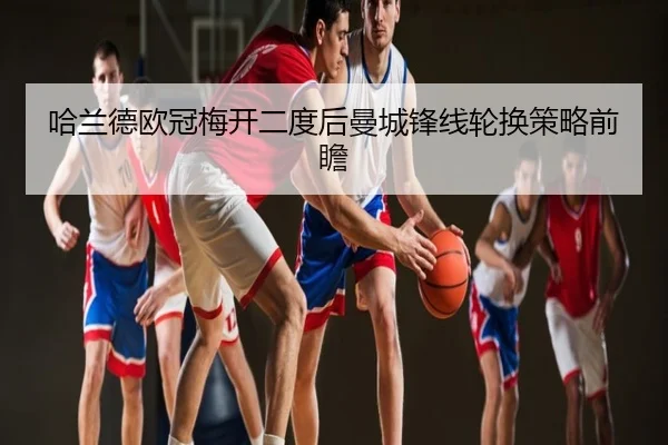 哈兰德欧冠梅开二度后曼城锋线轮换策略前瞻